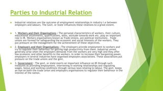 Parties to Industrial Relation
 Industrial relations are the outcome of employment relationships in industry i.e between
employers and labours. The Govt. or State influences these relations to a great extent.
 1. Workers and their Organisations : The personal characteristics of workers, their culture,
educational attainments, qualifications, skills, attitude towards work etc. play an important
role in IR. Workers organisations known as Trade Unions, are political institutions . Trade
unions are formed for safeguarding the economic and social interests of the workers. They
put pressure on the management for the achievement of these objectives.
 2. Employers and their Organisations : The employers provide employment to workers and
try to regulate their behaviour for getting high productivity from them. Industrial unrest
generally arise when the employers demands from the workers are very high and they offer
low economic and other benefits to the workers. In order to increase their bargaining power,
employers in several industries have organised employers associations. These associations put
pressure on the trade unions and the govt.
 3. Government : The govt. or state exerts an important influence on IR through such
measures as providing employment, intervening in working relationships and regulating
wages, bonus and working conditions through various laws relating to labour. The govt. keeps
an eye on both the trade union and employers organisations to regulate their behaviour in the
interest of the nation.
 