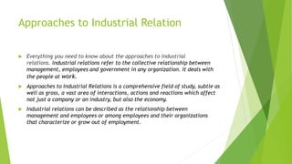 Approaches to Industrial Relation
 Everything you need to know about the approaches to industrial
relations. Industrial relations refer to the collective relationship between
management, employees and government in any organization. It deals with
the people at work.
 Approaches to Industrial Relations is a comprehensive field of study, subtle as
well as gross, a vast area of interactions, actions and reactions which affect
not just a company or an industry, but also the economy.
 Industrial relations can be described as the relationship between
management and employees or among employees and their organizations
that characterize or grow out of employment.
 