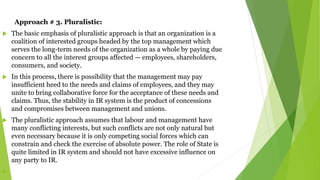 Approach # 3. Pluralistic:
 The basic emphasis of pluralistic approach is that an organization is a
coalition of interested groups headed by the top management which
serves the long-term needs of the organization as a whole by paying due
concern to all the interest groups affected — employees, shareholders,
consumers, and society.
 In this process, there is possibility that the management may pay
insufficient heed to the needs and claims of employees, and they may
unite to bring collaborative force for the acceptance of these needs and
claims. Thus, the stability in IR system is the product of concessions
and compromises between management and unions.
 The pluralistic approach assumes that labour and management have
many conflicting interests, but such conflicts are not only natural but
even necessary because it is only competing social forces which can
constrain and check the exercise of absolute power. The role of State is
quite limited in IR system and should not have excessive influence on
any party to IR.

 