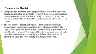 Approach # 4. Marxist:
 Like pluralistic approach, marxist approach also treats that labour and
management conflict is inevitable. However, this approach differs from
the earlier one so far as the cause of conflict is concerned; it ascribes
that the conflict is the product of the capitalist society which is based on
classes.
 The two classes — labour and capital — have essentially different
interests in an organization, and these interests are conflicting. The
objective of capital has been to enhance productivity by gaining control
over the labour process. The wages of the labour are seen as a cost and,
therefore, makes attempt to minimize it. Labour, being a factor of
production, should be hired so long as it can generate profit.

 