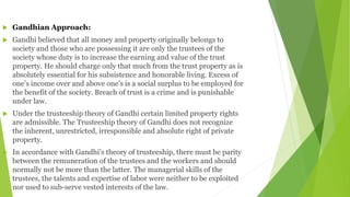  Gandhian Approach:
 Gandhi believed that all money and property originally belongs to
society and those who are possessing it are only the trustees of the
society whose duty is to increase the earning and value of the trust
property. He should charge only that much from the trust property as is
absolutely essential for his subsistence and honorable living. Excess of
one’s income over and above one’s is a social surplus to be employed for
the benefit of the society. Breach of trust is a crime and is punishable
under law.
 Under the trusteeship theory of Gandhi certain limited property rights
are admissible. The Trusteeship theory of Gandhi does not recognize
the inherent, unrestricted, irresponsible and absolute right of private
property.
 In accordance with Gandhi’s theory of trusteeship, there must be parity
between the remuneration of the trustees and the workers and should
normally not be more than the latter. The managerial skills of the
trustees, the talents and expertise of labor were neither to be exploited
nor used to sub-serve vested interests of the law.
 