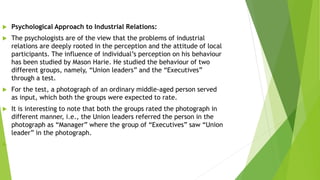  Psychological Approach to Industrial Relations:
 The psychologists are of the view that the problems of industrial
relations are deeply rooted in the perception and the attitude of local
participants. The influence of individual’s perception on his behaviour
has been studied by Mason Harie. He studied the behaviour of two
different groups, namely, “Union leaders” and the “Executives”
through a test.
 For the test, a photograph of an ordinary middle-aged person served
as input, which both the groups were expected to rate.
 It is interesting to note that both the groups rated the photograph in
different manner, i.e., the Union leaders referred the person in the
photograph as “Manager” where the group of “Executives” saw “Union
leader” in the photograph.

 