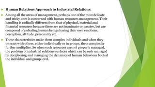  Human Relations Approach to Industrial Relations:
 Among all the areas of management, perhaps one of the most delicate
and tricky ones is concerned with human resources management. Their
handling is radically different from that of physical, material and
financial resources because these are not inanimate or passive, but are
composed of pulsating human beings having their own emotions,
perception, attitude, personality etc.
 These characteristics make them complex individuals and when they
interact with others, either individually or in groups, their complexity
further multiplies. So when such resources are not properly managed,
the problem of industrial relations surfaces which can be only managed
by deciphering and managing the dynamics of human behaviour both at
the individual and group level.
 