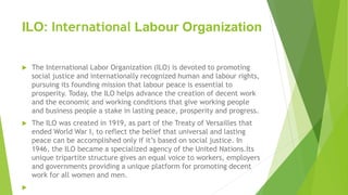 ILO: International Labour Organization
 The International Labor Organization (ILO) is devoted to promoting
social justice and internationally recognized human and labour rights,
pursuing its founding mission that labour peace is essential to
prosperity. Today, the ILO helps advance the creation of decent work
and the economic and working conditions that give working people
and business people a stake in lasting peace, prosperity and progress.
 The ILO was created in 1919, as part of the Treaty of Versailles that
ended World War I, to reflect the belief that universal and lasting
peace can be accomplished only if it’s based on social justice. In
1946, the ILO became a specialized agency of the United Nations.Its
unique tripartite structure gives an equal voice to workers, employers
and governments providing a unique platform for promoting decent
work for all women and men.

 