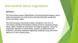 International labour organisation
Definition:
The International Labour Organization is the UN specialized agency which
seeks the promotion of social justice and internationally recognized
human and labour rights.
The ILO formulates international labour standards in the form of
Conventions and Recommendations setting minimum standards of basic
labour rights: freedom of association, the right to organize, collective
bargaining, abolition of forced labour, equality of opportunity and
treatment, and other standards regulating conditions across the entire
spectrum of work related issues.
 