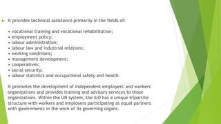  It provides technical assistance primarily in the fields of:
• vocational training and vocational rehabilitation;
• employment policy;
• labour administration;
• labour law and industrial relations;
• working conditions;
• management development;
• cooperatives;
• social security;
• labour statistics and occupational safety and health.
It promotes the development of independent employers' and workers'
organizations and provides training and advisory services to those
organizations. Within the UN system, the ILO has a unique tripartite
structure with workers and employers participating as equal partners
with governments in the work of its governing organs.
 