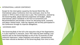  INTERNATIONAL LABOUR CONFERENCE
Except for the interruption caused by the Second World War, the
International Labour Conference (ILC) has continued, since its first
session in 1919 to meet at least once a year. The Conference, assisted by
the Governing Body, adopts biennial programme and budget, adopts
International Labour Standards in the form of Conventions and
Recommendations and provides a forum for discussing social, economic
and labour related issues. India has regularly and actively participated in
the Conference through its tripartite delegations.
 GOVERNING BODY
 The Governing Body of the ILO is the executive wing of the Organization.
It is also tripartite in character. Since 1922 India has been holding a non-
elective seat on the Governing Body as one of the 10 countries of chief
industrial importance. Indian employers and workers’ representatives
have been elected as Members of the Governing Body from time to time.
 