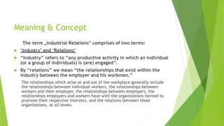 Meaning & Concept
The term „Industrial Relations‟ comprises of two terms:
 ‘Industry’ and ‘Relations’
 “Industry” refers to “any productive activity in which an individual
(or a group of individuals) is (are) engaged”.
 By “relations” we mean “the relationships that exist within the
industry between the employer and his workmen.”
The relationships which arise at and out of the workplace generally include
the relationships between individual workers, the relationships between
workers and their employer, the relationships between employers, the
relationships employers and workers have with the organizations formed to
promote their respective interests, and the relations between those
organizations, at all levels.
 