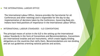  THE INTERNATIONAL LABOUR OFFICE
The International Labour Office, Geneva provides the Secretariat for all
Conferences and other meetings and is responsible for the day-to-day
implementation of decisions taken by the Conference, Governing Body etc.
Indians have held positions of importance in the International Labour Office.
 INTERNATIONAL LABOUR STANDARDS - ILO CONVENTIONS
The principal means of action in the ILO is the setting up the International
Labour Standards in the form of Conventions and Recommendations. Conventions
are international treaties and are instruments, which create legally binding
obligations on the countries that ratify them. Recommendations are non-binding
and set out guidelines orienting national policies and actions.
 