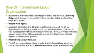 Role Of International Labour
Organization
 Its activities are directed by the Director-General and the ILO’s Governing
Body, which includes representatives from member states, workers’ and
employers’ groups.
 Decent Work Agenda
 As part of its mission, the ILO aims to achieve decent work for all by
promoting social dialogue, social protection and employment creation, as
well as respect for international labour standards. The ILO provides technical
support to more than 100 countries to help achieve these aims, with the
support of development partners.
 International labour standards
 The ILO sets international labour standards with Conventions, which are
ratified by member states, or Recommendations, which are non-binding.
 