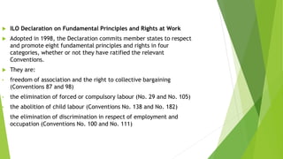  ILO Declaration on Fundamental Principles and Rights at Work
 Adopted in 1998, the Declaration commits member states to respect
and promote eight fundamental principles and rights in four
categories, whether or not they have ratified the relevant
Conventions.
 They are:
• freedom of association and the right to collective bargaining
(Conventions 87 and 98)
• the elimination of forced or compulsory labour (No. 29 and No. 105)
• the abolition of child labour (Conventions No. 138 and No. 182)
• the elimination of discrimination in respect of employment and
occupation (Conventions No. 100 and No. 111)
 
