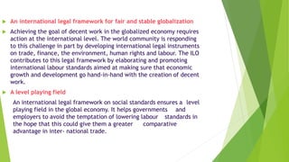  An international legal framework for fair and stable globalization
 Achieving the goal of decent work in the globalized economy requires
action at the international level. The world community is responding
to this challenge in part by developing international legal instruments
on trade, finance, the environment, human rights and labour. The ILO
contributes to this legal framework by elaborating and promoting
international labour standards aimed at making sure that economic
growth and development go hand-in-hand with the creation of decent
work.
 A level playing field
An international legal framework on social standards ensures a level
playing field in the global economy. It helps governments and
employers to avoid the temptation of lowering labour standards in
the hope that this could give them a greater comparative
advantage in inter- national trade.
 