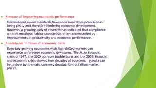 A means of improving economic performance
International labour standards have been sometimes perceived as
being costly and therefore hindering economic development.
However, a growing body of research has indicated that compliance
with international labour standards is often accompanied by
improvements in productivity and economic performance.
 A safety net in times of economic crisis
Even fast-growing economies with high-skilled workers can
experience unforeseen economic downturns. The Asian financial
crisis of 1997, the 2000 dot-com bubble burst and the 2008 financial
and economic crisis showed how decades of economic growth can
be undone by dramatic currency devaluations or falling market
prices.
 