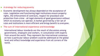 A strategy for reducing poverty
 Economic development has always depended on the acceptance of
rules. Legislation and functioning legal institutions ensure property
rights, the enforcement of contracts, respect for procedure and
protection from crime – all legal elements of good governance without
which no economy can operate. A market governed by a fair set of
rules and institutions is more efficient and brings benefit to everyone.
 The sum of international experience and knowledge
International labour standards are the result of discussions among
governments, employers and workers, in consultation with experts
from around the world. They represent the international consensus
on how a particular labour problem could be addressed at the global
level and reflect knowledge and experience from all corners of the
world.
 