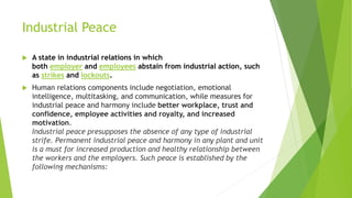 Industrial Peace
 A state in industrial relations in which
both employer and employees abstain from industrial action, such
as strikes and lockouts.
 Human relations components include negotiation, emotional
intelligence, multitasking, and communication, while measures for
industrial peace and harmony include better workplace, trust and
confidence, employee activities and royalty, and increased
motivation.
Industrial peace presupposes the absence of any type of industrial
strife. Permanent industrial peace and harmony in any plant and unit
is a must for increased production and healthy relationship between
the workers and the employers. Such peace is established by the
following mechanisms:
 
