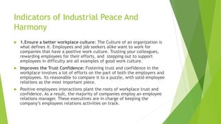 Indicators of Industrial Peace And
Harmony
 1.Ensure a better workplace culture: The Culture of an organization is
what defines it. Employees and job seekers alike want to work for
companies that have a positive work culture. Trusting your colleagues,
rewarding employees for their efforts, and stepping out to support
employees in difficulty are all examples of good work culture.
 Improves the Trust Confidence: Fostering trust and confidence in the
workplace involves a lot of efforts on the part of both the employers and
employees. Its reasonable to compare it to a puzzle, with solid employee
relations as the most important piece.
 Positive employees interactions plant the roots of workplace trust and
confidence. As a result, the majority of companies employ an employee
relations manager. These executives are in charge of keeping the
company’s employees relations activities on track.
 