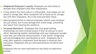  Heightened Employee’s Loyalty: Employees are more likely to
abandon their employers than their employment.
 If they believe the work culture is unfavorable, most people are not
afraid to change jobs. When companies fail to stand up for stronger
ties with their employees, this is the most prevalent result.
 Ignoring opportunities to improve employee relation costs employer
not just money, but its also damage their brand image, preventing
new talent from entering the workforce.
 Increased Motivation : Employees that have good working
relationships are more inclined to give it their all and put in extra
effort. Maintaining healthy relationships with your employees includes
more than just effective communication: it also entails recognizing
and acknowledging their contributions at work . Employees like it
when their superiors compliment them because it enhances their
motivation. Employees who are motivated become excellent team
members.
 Employees who are more motivated are less likely to experience
burnout.
 