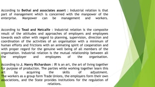 According to Bethal and associates assert : Industrial relation is that
part of management which is concerned with the manpower of the
enterprise. Manpower can be management and workers.
According to Tead and Netcalfe : Industrial relation is the composite
result of the attitudes and approaches of employers and employees
towards each other with regard to planning, supervision, direction and
coordination of the activities of an organisation with a minimum of
human efforts and frictions with an animating spirit of cooperation and
with proper regard for the genuine well being of all members of the
organisation. Industrial relation is the mutual relationship between all
the employer and employees of the organisation.
According to J. Hanry Richardson : IR is an art, the art of living together
for purpose of production. The parties while working together learn this
art by acquiring the skills of adjustment.
The workers as a group form Trade Unions, the employers form their own
associations, and the State provides institutions for the regulation of
relations.
 