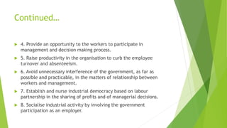 Continued…
 4. Provide an opportunity to the workers to participate in
management and decision making process.
 5. Raise productivity in the organisation to curb the employee
turnover and absenteeism.
 6. Avoid unnecessary interference of the government, as far as
possible and practicable, in the matters of relationship between
workers and management.
 7. Establish and nurse industrial democracy based on labour
partnership in the sharing of profits and of managerial decisions.
 8. Socialise industrial activity by involving the government
participation as an employer.
 