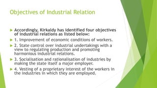 Objectives of Industrial Relation
 Accordingly, Kirkaldy has identified four objectives
of industrial relations as listed below:
 1. Improvement of economic conditions of workers.
 2. State control over industrial undertakings with a
view to regulating production and promoting
harmonious industrial relations.
 3. Socialisation and rationalisation of industries by
making the state itself a major employer.
 4. Vesting of a proprietary interest of the workers in
the industries in which they are employed.
 