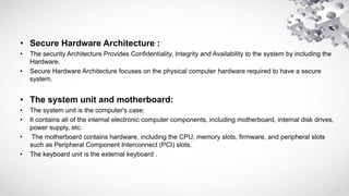• Secure Hardware Architecture :
• The security Architecture Provides Confidentiality, Integrity and Availability to the system by including the
Hardware.
• Secure Hardware Architecture focuses on the physical computer hardware required to have a secure
system.
• The system unit and motherboard:
• The system unit is the computer's case:
• It contains all of the internal electronic computer components, including motherboard, internal disk drives,
power supply, etc.
• The motherboard contains hardware, including the CPU, memory slots, firmware, and peripheral slots
such as Peripheral Component Interconnect (PCI) slots.
• The keyboard unit is the external keyboard .
 