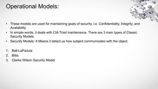 Operational Models:
• These models are used for maintaining goals of security, i.e. Confidentiality, Integrity, and
Availability.
• In simple words, it deals with CIA Triad maintenance. There are 3 main types of Classic
Security Models.
• Security Models: It Means it detect us how subject communicates with the object.
1. Bell-LaPadula
2. Biba
3. Clarke Wilson Security Model
 