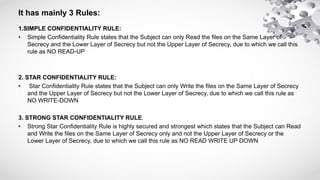 It has mainly 3 Rules:
1.SIMPLE CONFIDENTIALITY RULE:
• Simple Confidentiality Rule states that the Subject can only Read the files on the Same Layer of
Secrecy and the Lower Layer of Secrecy but not the Upper Layer of Secrecy, due to which we call this
rule as NO READ-UP
2. STAR CONFIDENTIALITY RULE:
• Star Confidentiality Rule states that the Subject can only Write the files on the Same Layer of Secrecy
and the Upper Layer of Secrecy but not the Lower Layer of Secrecy, due to which we call this rule as
NO WRITE-DOWN
3. STRONG STAR CONFIDENTIALITY RULE:
• Strong Star Confidentiality Rule is highly secured and strongest which states that the Subject can Read
and Write the files on the Same Layer of Secrecy only and not the Upper Layer of Secrecy or the
Lower Layer of Secrecy, due to which we call this rule as NO READ WRITE UP DOWN
 