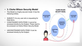 • 3. Clarke Wilson Security Model
• This Model is a highly secured model. It has the
following entities.
• SUBJECT: It is any user who is requesting for
Data Items.
• CONSTRAINED DATA ITEMS: It cannot be
accessed directly by the Subject. These need to
be accessed via Clarke Wilson Security Model
• UNCONSTRAINED DATA ITEMS: It can be
accessed directly by the Subject.
 