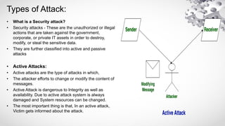 Types of Attack:
• What is a Security attack?
• Security attacks - These are the unauthorized or illegal
actions that are taken against the government,
corporate, or private IT assets in order to destroy,
modify, or steal the sensitive data.
• They are further classified into active and passive
attacks
• Active Attacks:
• Active attacks are the type of attacks in which,
• The attacker efforts to change or modify the content of
messages.
• Active Attack is dangerous to Integrity as well as
availability. Due to active attack system is always
damaged and System resources can be changed.
• The most important thing is that, In an active attack,
Victim gets informed about the attack.
 