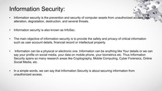 Information Security:
• Information security is the prevention and security of computer assets from unauthorized access, use,
alteration, degradation, destruction, and several threats.
• Information security is also known as InfoSec.
• The main objective of information security is to provide the safety and privacy of critical information
such as user account details, financial record or intellectual property.
• Information can be a physical or electronic one. Information can be anything like Your details or we can
say your profile on social media, your data on mobile phone, your biometrics etc. Thus Information
Security spans so many research areas like Cryptography, Mobile Computing, Cyber Forensics, Online
Social Media, etc.
• In a simple words, we can say that Information Security is about securing information from
unauthorized access.
 