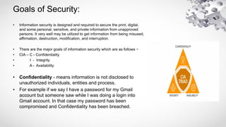 Goals of Security:
• Information security is designed and required to secure the print, digital,
and some personal, sensitive, and private information from unapproved
persons. It very well may be utilized to get information from being misused,
affirmation, destruction, modification, and interruption.
• There are the major goals of information security which are as follows −
• CIA – C - Confidentiality
• I - Integrity
• A - Availability.
• Confidentiality - means information is not disclosed to
unauthorized individuals, entities and process.
• For example if we say I have a password for my Gmail
account but someone saw while I was doing a login into
Gmail account. In that case my password has been
compromised and Confidentiality has been breached.
 