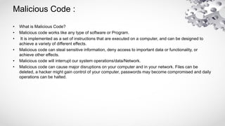 Malicious Code :
• What is Malicious Code?
• Malicious code works like any type of software or Program.
• It is implemented as a set of instructions that are executed on a computer, and can be designed to
achieve a variety of different effects.
• Malicious code can steal sensitive information, deny access to important data or functionality, or
achieve other effects.
• Malicious code will interrupt our system operations/data/Network.
• Malicious code can cause major disruptions on your computer and in your network. Files can be
deleted, a hacker might gain control of your computer, passwords may become compromised and daily
operations can be halted.
 