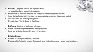• 1) virus: Computer viruses are replicate itself.
• i.e. repeat itself and spread in the system.
• it will create its own files and that will be spread into the computer system.
• If one file is affected with the virus , so automatically remaining files are corrupted.
• How virus files are entering the system ?
• Through files : Word , Excel or Exe Files .
• 2) Worms: It is type of Malicious software.
• It uses Network to spread or enter through system.
• these are entering through E-mails in the system.
• 3)Trojan Horse:
• It is look like a legitimate (valid) software.
• These are Un-Noticable by user Because it is run in the backround , so we can’t see them.
 