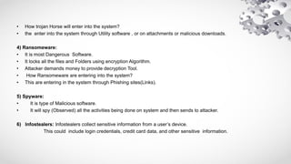 • How trojan Horse will enter into the system?
• the enter into the system through Utility software , or on attachments or malicious downloads.
4) Ransomeware:
• It is most Dangerous Software.
• It locks all the files and Folders using encryption Algorithm.
• Attacker demands money to provide decryption Tool.
• How Ransomeware are entering into the system?
• This are entering in the system through Phishing sites(Links).
5) Spyware:
• It is type of Malicious software.
• It will spy (Observed) all the activities being done on system and then sends to attacker.
6) Infostealers: Infostealers collect sensitive information from a user’s device.
This could include login credentials, credit card data, and other sensitive information.
 