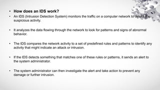 • How does an IDS work?
• An IDS (Intrusion Detection System) monitors the traffic on a computer network to detect any
suspicious activity.
• It analyzes the data flowing through the network to look for patterns and signs of abnormal
behavior.
• The IDS compares the network activity to a set of predefined rules and patterns to identify any
activity that might indicate an attack or intrusion.
• If the IDS detects something that matches one of these rules or patterns, it sends an alert to
the system administrator.
• The system administrator can then investigate the alert and take action to prevent any
damage or further intrusion.
 
