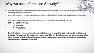 Why we use Information Security?
• We use information security to protect valuable information assets from a wide range of threats,
including theft and cybercrime.
• Information security is necessary to ensure the confidentiality, integrity, and availability of information.
• Information Security programs are build around 3 objectives, commonly known as
• CIA – C - Confidentiality
• I - Integrity
• A - Availability.
• Confidentiality - means information is not disclosed to unauthorized individuals, entities and
process. For example if we say I have a password for my Gmail account but someone saw while
I was doing a login into Gmail account. In that case my password has been compromised and
Confidentiality has been breached.
 