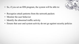 • So, if you set an IDS program, the system will be able to:
• Recognize attack patterns from the network packets
• Monitor the user behavior
• Identify the abnormal traffic activity
• Ensure that user and system activity do not go against security policies
 