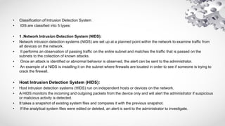 • Classification of Intrusion Detection System
• IDS are classified into 5 types:
• 1 .Network Intrusion Detection System (NIDS):
• Network intrusion detection systems (NIDS) are set up at a planned point within the network to examine traffic from
all devices on the network.
• It performs an observation of passing traffic on the entire subnet and matches the traffic that is passed on the
subnets to the collection of known attacks.
• Once an attack is identified or abnormal behavior is observed, the alert can be sent to the administrator.
• An example of a NIDS is installing it on the subnet where firewalls are located in order to see if someone is trying to
crack the firewall.
• Host Intrusion Detection System (HIDS):
• Host intrusion detection systems (HIDS) run on independent hosts or devices on the network.
• A HIDS monitors the incoming and outgoing packets from the device only and will alert the administrator if suspicious
or malicious activity is detected.
• It takes a snapshot of existing system files and compares it with the previous snapshot.
• If the analytical system files were edited or deleted, an alert is sent to the administrator to investigate.
 