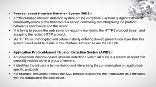 • Protocol-based Intrusion Detection System (PIDS):
• Protocol-based intrusion detection system (PIDS) comprises a system or agent that would
consistently reside at the front end of a server, controlling and interpreting the protocol
between a user/device and the server.
• It is trying to secure the web server by regularly monitoring the HTTPS protocol stream and
accepting the related HTTP protocol.
• As HTTPS is unencrypted and before instantly entering its web presentation layer then this
system would need to reside in this interface, between to use the HTTPS.
• Application Protocol-based Intrusion Detection System (APIDS):
• An application Protocol-based Intrusion Detection System (APIDS) is a system or agent that
generally resides within a group of servers.
• It identifies the intrusions by monitoring and interpreting the communication on application-
specific protocols.
• For example, this would monitor the SQL protocol explicitly to the middleware as it transacts
with the database in the web server.
 