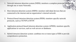 1. Network intrusion detection system (NIDS): monitors a complete protected network
through one or more Networks.
2. Host intrusion detection system (HIDS): monitors individual devices that are
connected to the internet and an organization’s internal network.
3. Protocol-based intrusion detection system (PIDS): monitors specific network
protocols, such as TCP/IP or HTTP.
4. Application protocol-based intrusion detection system (APIDS): monitors specific
applications or services, such as web servers or databases.
5. Hybrid intrusion detection system: combines two or more types of IDS to provide
comprehensive protection.
 