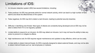 Limitations of IDS:
1. An intrusion detection system (IDS) has several limitations, including:
2. False positives: An IDS may generate alerts for normal network activity, which can lead to a high number of false
alarms and dilute the effectiveness of the system.
3. False negatives: An IDS may fail to detect a real intrusion, leading to potential security breaches.
4. Difficulty in identifying new threats: New types of attacks are constantly being developed and an IDS may not be
able to detect them if it is not regularly updated.
5. Limited ability to respond to an intrusion: An IDS may detect an intrusion, but it may not have the ability to take any
action to prevent it or mitigate its effects.
6. High maintenance cost: An IDS requires regular maintenance and updates to stay effective, which can be costly.
7. Limited ability to detect internal threats: An IDS is typically designed to detect external threats, and may not be able
to detect internal threats such as bad employees or malware.
 