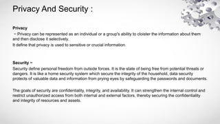 Privacy And Security :
Privacy
− Privacy can be represented as an individual or a group's ability to cloister the information about them
and then disclose it selectively.
It define that privacy is used to sensitive or crucial information.
Security −
Security define personal freedom from outside forces. It is the state of being free from potential threats or
dangers. It is like a home security system which secure the integrity of the household, data security
protects of valuable data and information from prying eyes by safeguarding the passwords and documents.
The goals of security are confidentiality, integrity, and availability. It can strengthen the internal control and
restrict unauthorized access from both internal and external factors, thereby securing the confidentiality
and integrity of resources and assets.
 
