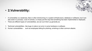 • 2.Vulnerability:
• A vulnerability is a weakness, flaw or other shortcoming in a system (infrastructure, database or software), but it can
also exist in a process, a set of controls, or simply just the way that something has been implemented or deployed.
• There are different types of vulnerabilities, we can sum them up generally as:
1. Technical vulnerabilities - like bugs in code or an error in some hardware or software.
2. Human vulnerabilities - such as employees falling for phishing, smishing or other common attacks.
 