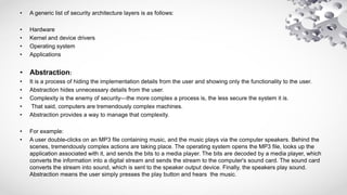 • A generic list of security architecture layers is as follows:
• Hardware
• Kernel and device drivers
• Operating system
• Applications
• Abstraction:
• It is a process of hiding the implementation details from the user and showing only the functionality to the user.
• Abstraction hides unnecessary details from the user.
• Complexity is the enemy of security—the more complex a process is, the less secure the system it is.
• That said, computers are tremendously complex machines.
• Abstraction provides a way to manage that complexity.
• For example:
• A user double-clicks on an MP3 file containing music, and the music plays via the computer speakers. Behind the
scenes, tremendously complex actions are taking place. The operating system opens the MP3 file, looks up the
application associated with it, and sends the bits to a media player. The bits are decoded by a media player, which
converts the information into a digital stream and sends the stream to the computer's sound card. The sound card
converts the stream into sound, which is sent to the speaker output device. Finally, the speakers play sound.
Abstraction means the user simply presses the play button and hears the music.
 