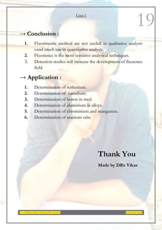 Unit-1
UV-VISIBLE SPECTROSCOPY NOTES VIKAS KUMAR
19
→ Conclusion :
1. Fluorimetric method are not usefull in qualitative analysis
vand much use in quantitative analysis.
2. Fluorience is the most sensitive analytical techniques.
3. Detection studies will increase the development of flaurence
field.
→ Application :
1. Determination of ruthenium.
2. Determination of vanadium.
3. Determination of boron in steel.
4. Determination of aluminium in alloys.
5. Determination of chrominium and manganese.
6. Determination of uranium salts.
Thank You
Made by DRx Vikas
 