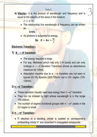 Unit-1
UV-VISIBLE SPECTROSCOPY NOTES VIKAS KUMAR
3
4) Vilocity:- it is the product of wavelength and frequency and is
equal to the velocity of the wave in the medium.
𝑣 = 𝑛 ∗λ
 The relationship b/w wavelwngth & frequency can be written
as
C=Vλ
 As photons is subjected to energy.
So 𝐄 = 𝐡𝐯 =
𝐡𝐜
𝛌
Electronic Transition:-
1) σ → σ* transition:
 The energy required is large.
 For exp. Methane (which has only C-H bonds and can only
undergo σ → σ* transition Transition) shows an absorbance
maximum at 125nm.
 Absorption maxima due to σ →σ transition are not seen in
typical UV-Vis Spectra (200-700nm) but in UV- region (125-
135nm).
2) n→σ* Transition:-
 These transition Usually need less energy then n→σ* transition.
 They can be initiated by light whose wavelength is in the range
150-250nm.
 The number of organic functional groups with n →σ* peaks in the
UV region in small.
3) π →π* Transition:-
 Π electron in a bonding orbital is exaited to corresponding
antibonding orbital π* and obserbed in conjugated compounds
 