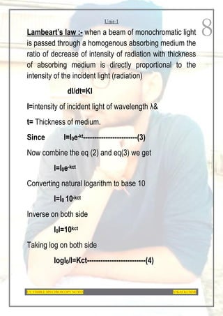 Unit-1
UV-VISIBLE SPECTROSCOPY NOTES VIKAS KUMAR
8
Lambeart’s law :- when a beam of monochromatic light
is passed through a homogenous absorbing medium the
ratio of decrease of intensity of radiation with thickness
of absorbing medium is directly proportional to the
intensity of the incident light (radiation)
dI/dt=KI
I=intensity of incident light of wavelength λ&
t= Thickness of medium.
Since I=I0e-kt------------------------(3)
Now combine the eq (2) and eq(3) we get
I=I0e-kct
Converting natural logarithm to base 10
I=I0 10-kct
Inverse on both side
I0I=10kct
Taking log on both side
logI0/I=Kct--------------------------(4)
 