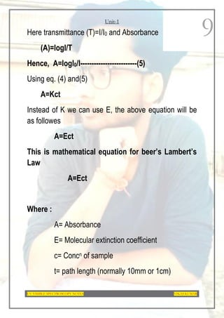 Unit-1
UV-VISIBLE SPECTROSCOPY NOTES VIKAS KUMAR
9
Here transmittance (T)=I/I0 and Absorbance
(A)=logI/T
Hence, A=logI0/I-------------------------(5)
Using eq. (4) and(5)
A=Kct
Instead of K we can use E, the above equation will be
as followes
A=Ect
This is mathematical equation for beer’s Lambert’s
Law
A=Ect
Where :
A= Absorbance
E= Molecular extinction coefficient
c= Concn of sample
t= path length (normally 10mm or 1cm)
 