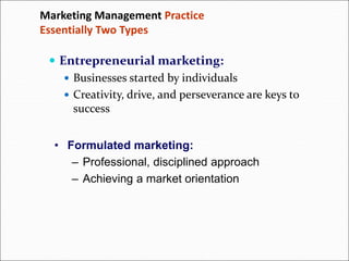 Marketing Management Practice
Essentially Two Types
 Entrepreneurial marketing:
 Businesses started by individuals
 Creativity, drive, and perseverance are keys to
success
• Formulated marketing:
– Professional, disciplined approach
– Achieving a market orientation
 