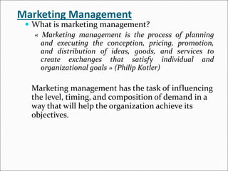 Marketing Management
 What is marketing management?
« Marketing management is the process of planning
and executing the conception, pricing, promotion,
and distribution of ideas, goods, and services to
create exchanges that satisfy individual and
organizational goals » (Philip Kotler)
Marketing management has the task of influencing
the level, timing, and composition of demand in a
way that will help the organization achieve its
objectives.
 